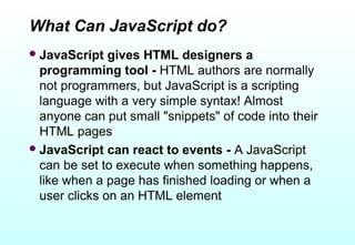 What Can JavaScript do?
 JavaScript   gives HTML designers a
  programming tool - HTML authors are normally
  not programmers, but JavaScript is a scripting
  language with a very simple syntax! Almost
  anyone can put small "snippets" of code into their
  HTML pages
 JavaScript can react to events - A JavaScript
  can be set to execute when something happens,
  like when a page has finished loading or when a
  user clicks on an HTML element
 