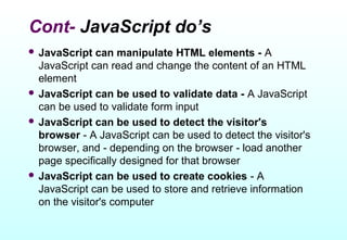 Cont- JavaScript do’s
 JavaScript   can manipulate HTML elements - A
  JavaScript can read and change the content of an HTML
  element
 JavaScript can be used to validate data - A JavaScript
  can be used to validate form input
 JavaScript can be used to detect the visitor's
  browser - A JavaScript can be used to detect the visitor's
  browser, and - depending on the browser - load another
  page specifically designed for that browser
 JavaScript can be used to create cookies - A
  JavaScript can be used to store and retrieve information
  on the visitor's computer
 