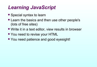 Learning JavaScript
 Special   syntax to learn
 Learn the basics and then use other people's
  (lots of free sites)
 Write it in a text editor, view results in browser
 You need to revise your HTML
 You need patience and good eyesight!
 