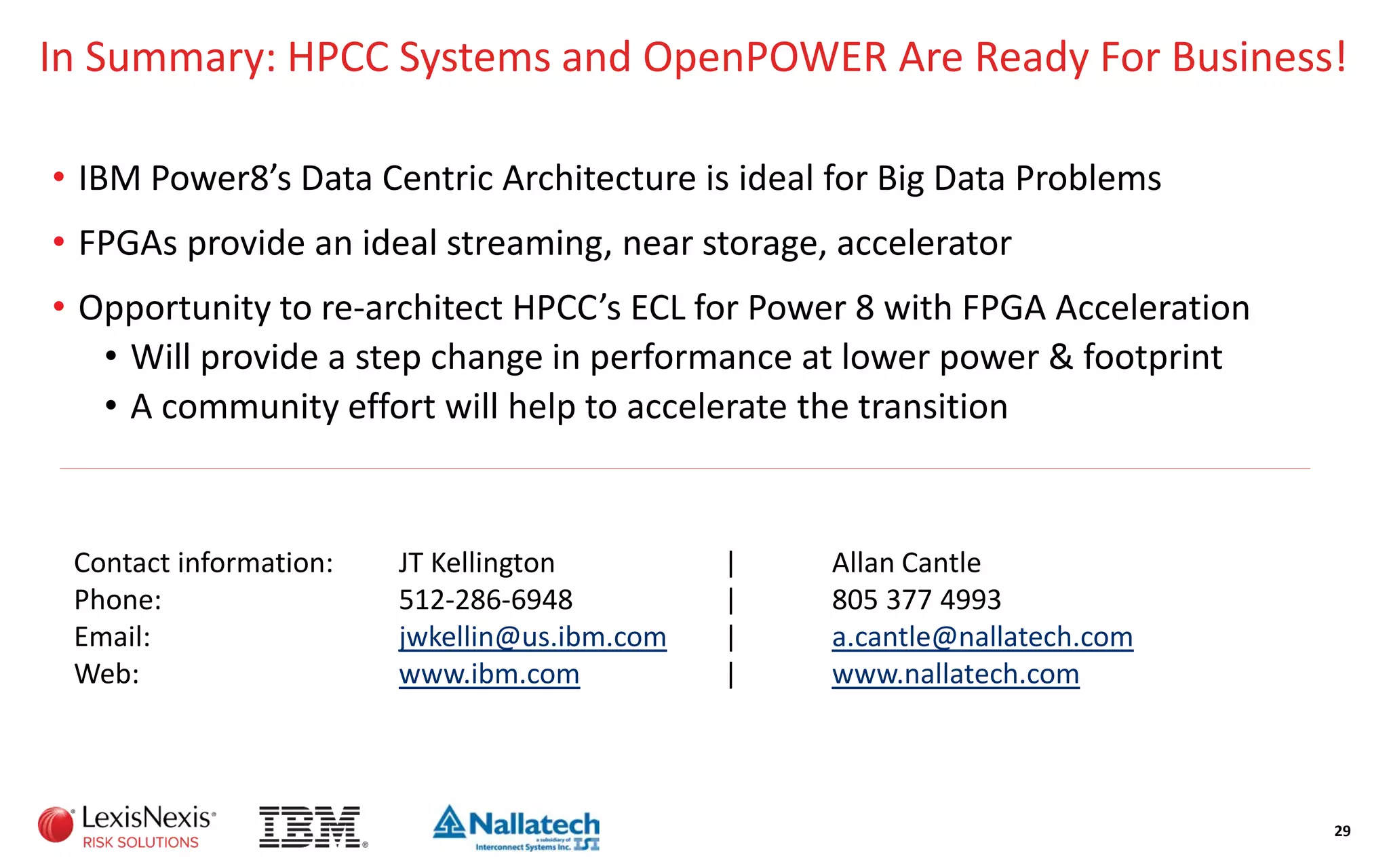 In Summary: HPCC Systems and OpenPOWER Are Ready For Business!
• IBM Power8’s Data Centric Architecture is ideal for Big Data Problems
• FPGAs provide an ideal streaming, near storage, accelerator
• Opportunity to re-architect HPCC’s ECL for Power 8 with FPGA Acceleration
• Will provide a step change in performance at lower power & footprint
• A community effort will help to accelerate the transition
29
Contact information: JT Kellington | Allan Cantle
Phone: 512-286-6948 | 805 377 4993
Email: jwkellin@us.ibm.com | a.cantle@nallatech.com
Web: www.ibm.com | www.nallatech.com
 