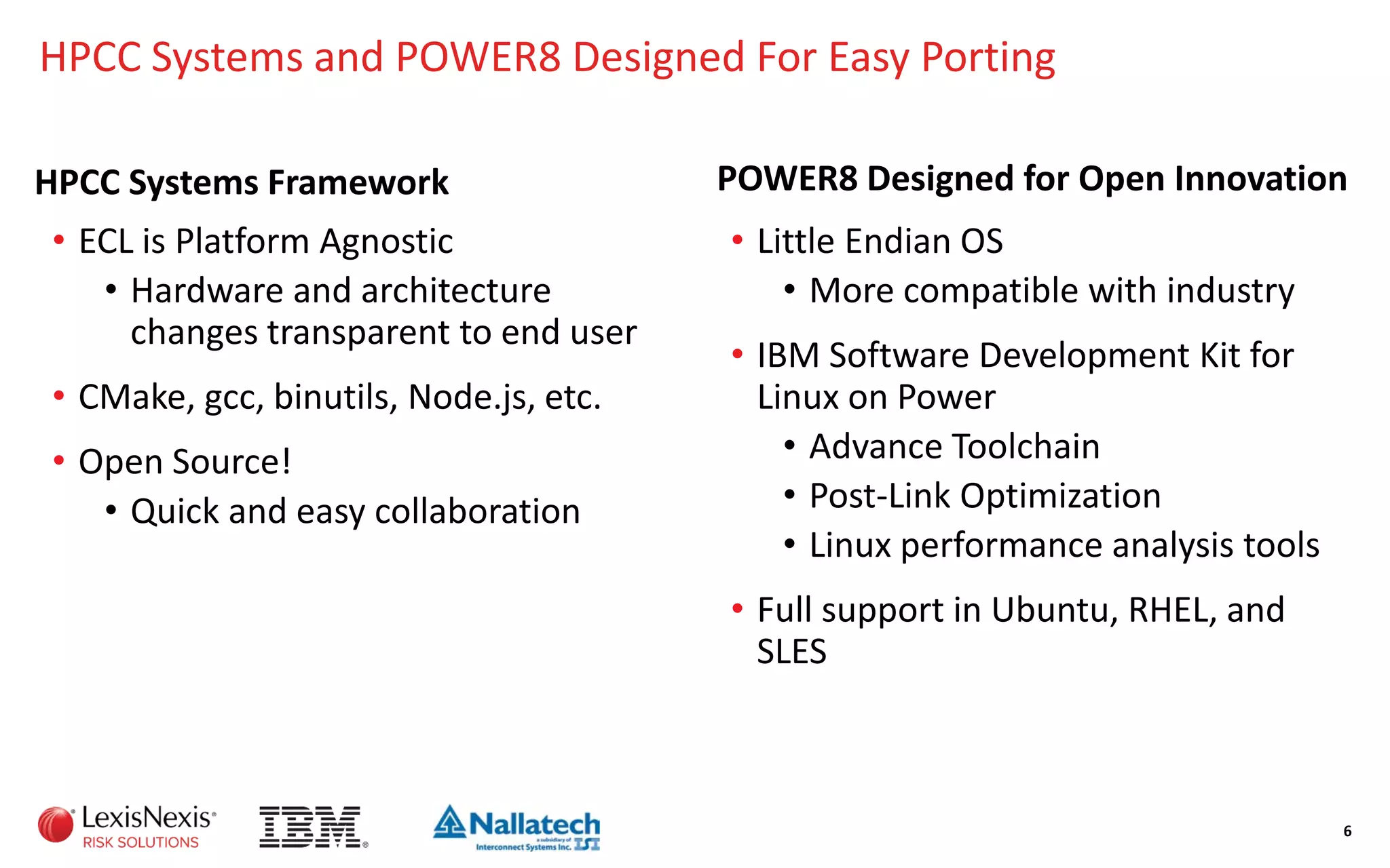 HPCC Systems and POWER8 Designed For Easy Porting
HPCC Systems Framework
• ECL is Platform Agnostic
• Hardware and architecture
changes transparent to end user
• CMake, gcc, binutils, Node.js, etc.
• Open Source!
• Quick and easy collaboration
POWER8 Designed for Open Innovation
• Little Endian OS
• More compatible with industry
• IBM Software Development Kit for
Linux on Power
• Advance Toolchain
• Post-Link Optimization
• Linux performance analysis tools
• Full support in Ubuntu, RHEL, and
SLES
6
 