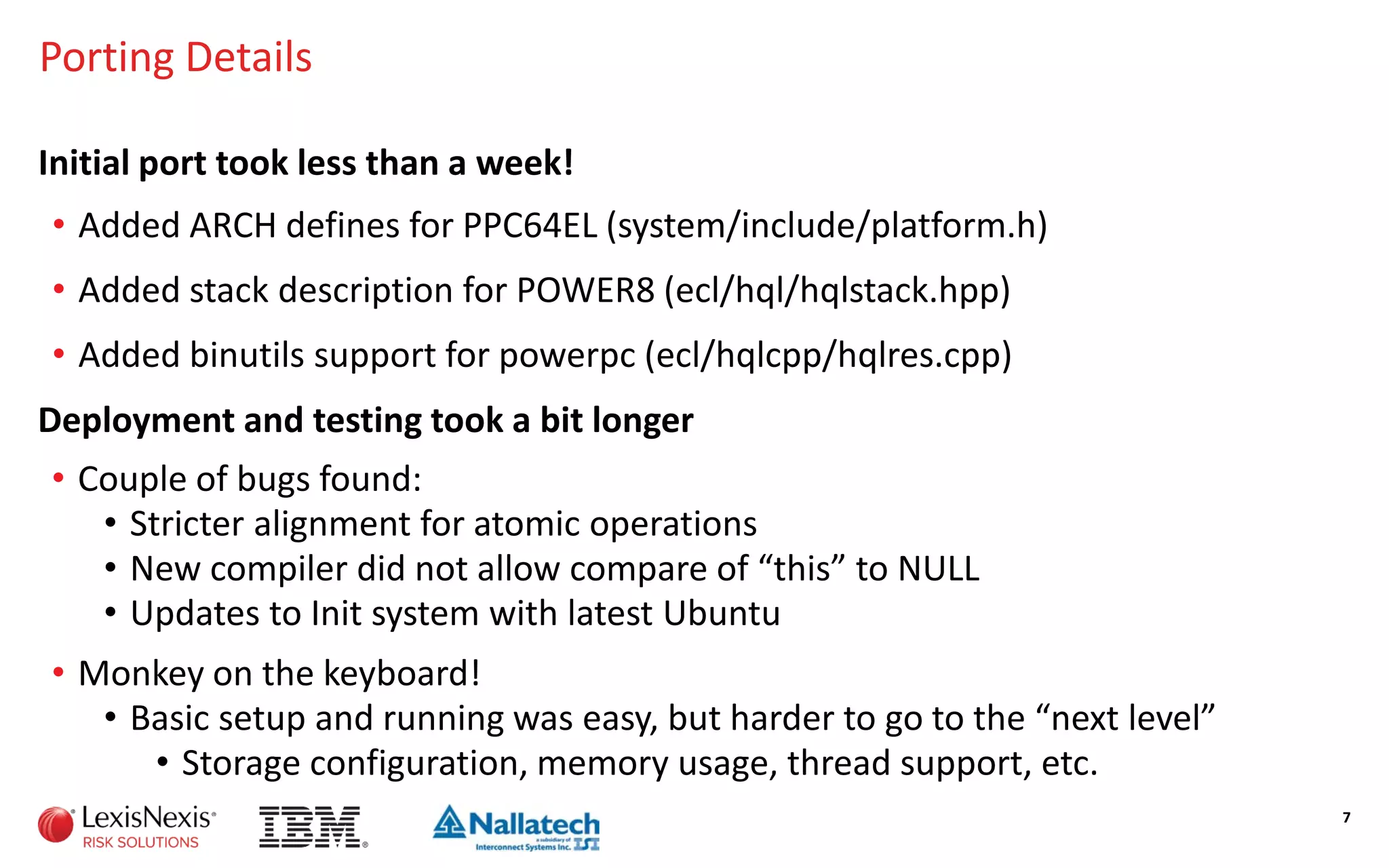 Porting Details
Initial port took less than a week!
• Added ARCH defines for PPC64EL (system/include/platform.h)
• Added stack description for POWER8 (ecl/hql/hqlstack.hpp)
• Added binutils support for powerpc (ecl/hqlcpp/hqlres.cpp)
7
Deployment and testing took a bit longer
• Couple of bugs found:
• Stricter alignment for atomic operations
• New compiler did not allow compare of “this” to NULL
• Updates to Init system with latest Ubuntu
• Monkey on the keyboard!
• Basic setup and running was easy, but harder to go to the “next level”
• Storage configuration, memory usage, thread support, etc.
 
