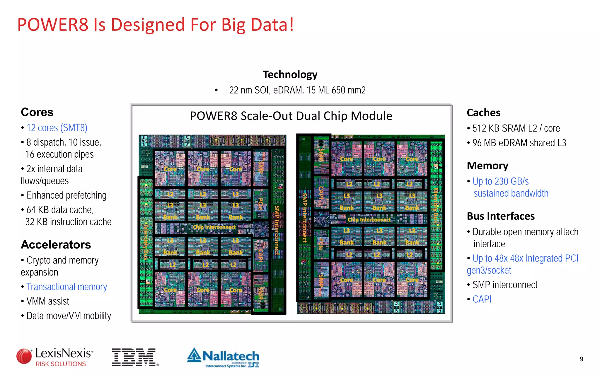 POWER8 Is Designed For Big Data!
9
Technology
• 22 nm SOI, eDRAM, 15 ML 650 mm2
Caches
• 512 KB SRAM L2 / core
• 96 MB eDRAM shared L3
Memory
• Up to 230 GB/s
sustained bandwidth
Bus Interfaces
• Durable open memory attach
interface
• Up to 48x 48x Integrated PCI
gen3/socket
• SMP interconnect
• CAPI
Cores
• 12 cores (SMT8)
• 8 dispatch, 10 issue,
16 execution pipes
• 2x internal data
flows/queues
• Enhanced prefetching
• 64 KB data cache,
32 KB instruction cache
Accelerators
• Crypto and memory
expansion
• Transactional memory
• VMM assist
• Data move/VM mobility
POWER8 Scale-Out Dual Chip Module
Chip Interconnect
CoreCoreCore
L2L2L2
L3
Bank
L3
Bank
L3
Bank
L3
Bank
L3
Bank
L3
Bank
L2L2L2
Core Core Core
Chip Interconnect
Core Core Core
L2 L2 L2
L2 L2 L2
L3
Bank
L3
Bank
L3
Bank
L3
Bank
L3
Bank
L3
Bank
Core Core Core
MemoryBus
MemoryBus
SMPInterconnect
SMPInterconnect
SMPSMPCAPIPCIe
SMPCAPIPCIeSMP
 