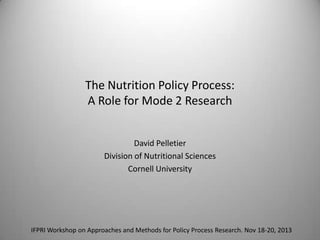 The Nutrition Policy Process:
A Role for Mode 2 Research
David Pelletier
Division of Nutritional Sciences
Cornell University

IFPRI Workshop on Approaches and Methods for Policy Process Research. Nov 18-20, 2013

 