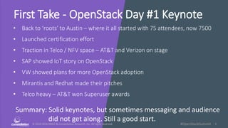 © 2010-2016 HMCC & Constellation Research, Inc. All rights reserved. 1#OpenStackSummit
First Take - OpenStack Day #1 Keynote
• Back to ‘roots’ to Austin – where it all started with 75 attendees, now 7500
• Launched certification effort
• Traction in Telco / NFV space – AT&T and Verizon on stage
• SAP showed IoT story on OpenStack
• VW showed plans for more OpenStack adoption
• Mirantis and Redhat made their pitches
• Telco heavy – AT&T won Superuser awards
Summary: Solid keynotes, but sometimes messaging and audience
did not get along. Still a good start.
 