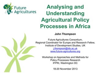 Analysing and
Understanding
Agricultural Policy
Processes in Africa
John Thompson
Future Agricultures Consortium,
Regional Coordinator for Europe and Research Fellow,
Institute of Development Studies, UK
j.thompson@ids.ac.uk
www.future-agricultures.org
Workshop on Approaches and Methods for
Policy Processes Research
IFPRI, Washington DC
18-20 November 2013

 