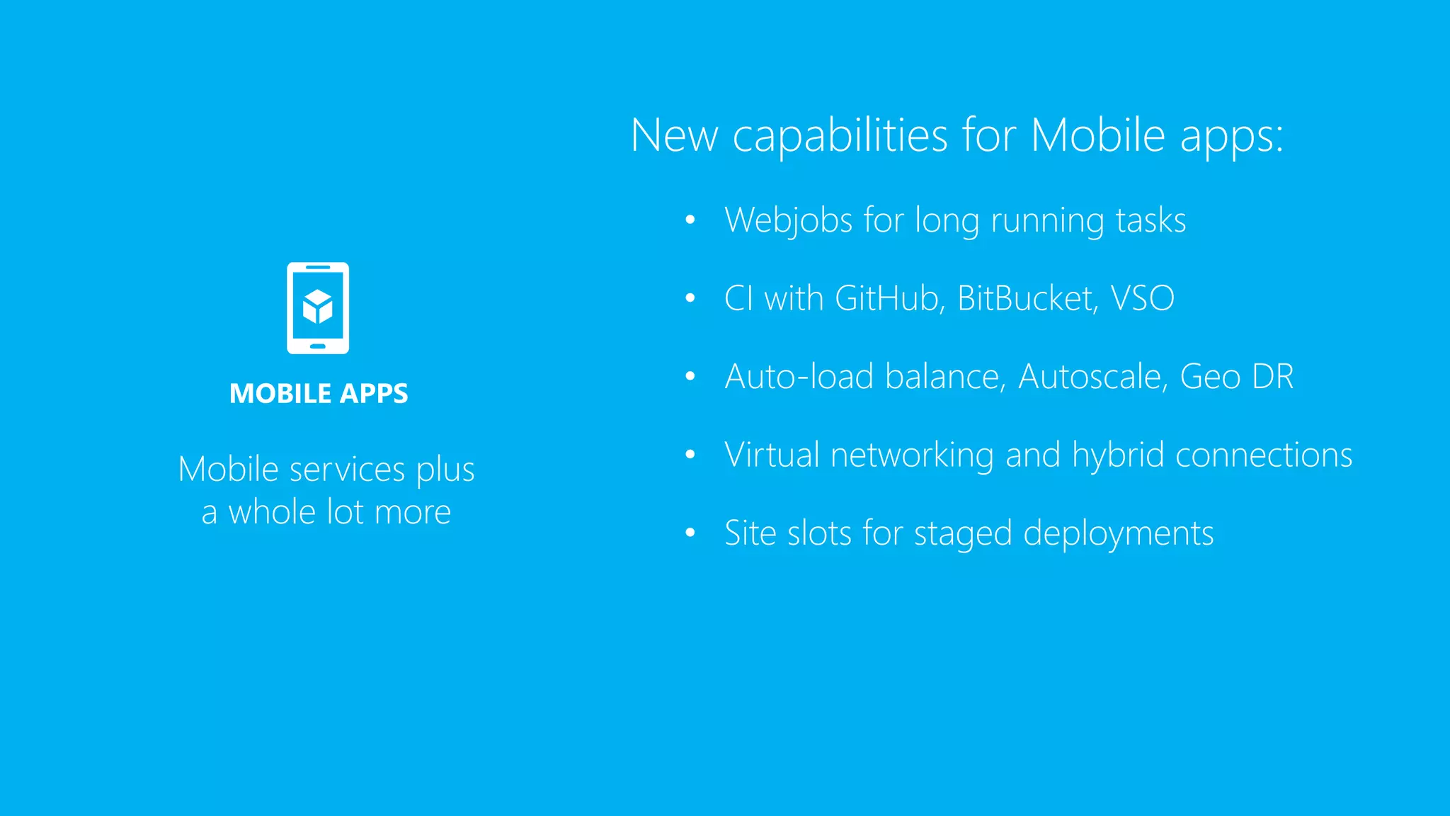 New capabilities for Mobile apps:
• Webjobs for long running tasks
• CI with GitHub, BitBucket, VSO
• Auto-load balance, Autoscale, Geo DR
• Virtual networking and hybrid connections
• Site slots for staged deployments
Mobile services plus
a whole lot more
MOBILE APPS
 