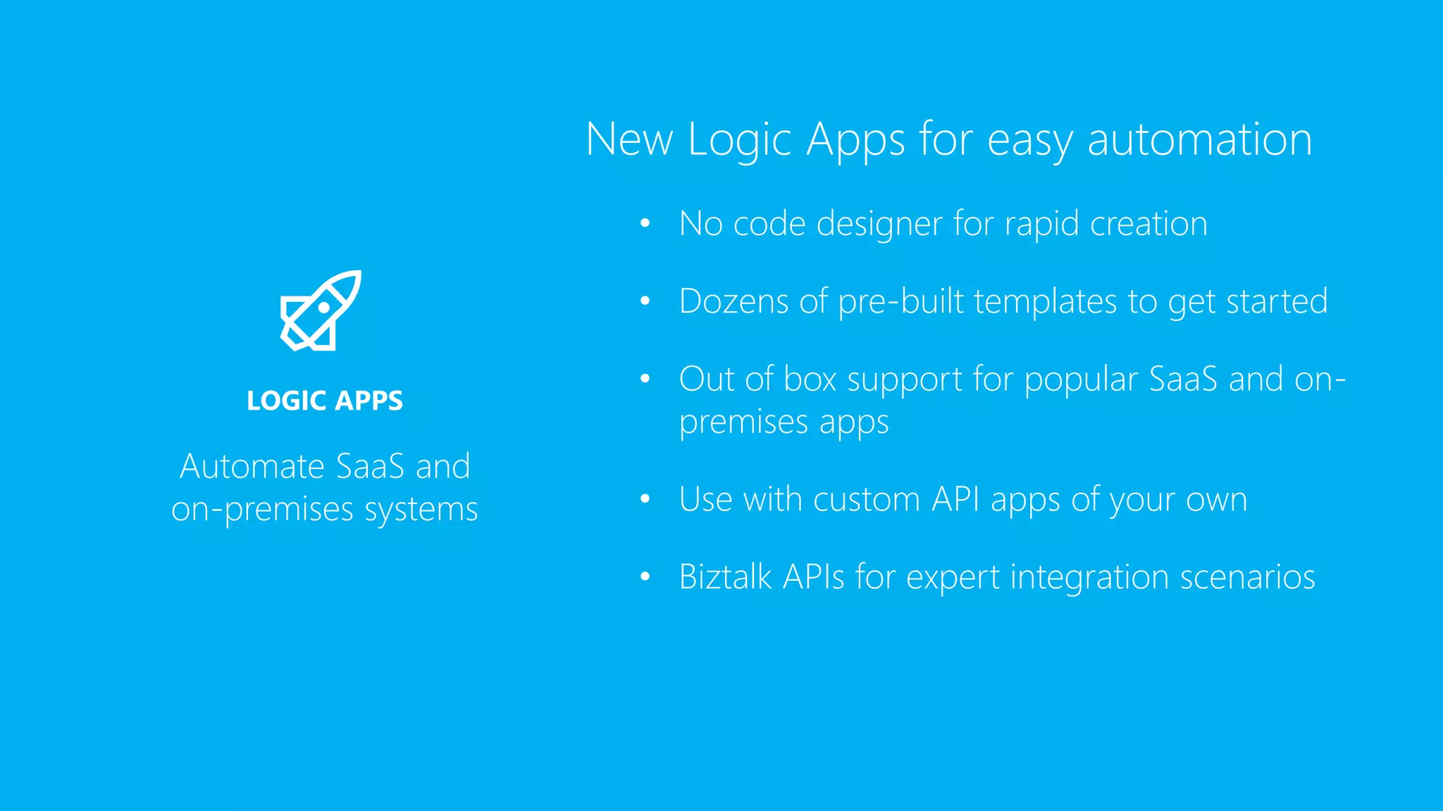 New Logic Apps for easy automation
• No code designer for rapid creation
• Dozens of pre-built templates to get started
• Out of box support for popular SaaS and on-
premises apps
• Use with custom API apps of your own
• Biztalk APIs for expert integration scenarios
Automate SaaS and
on-premises systems
LOGIC APPS
 