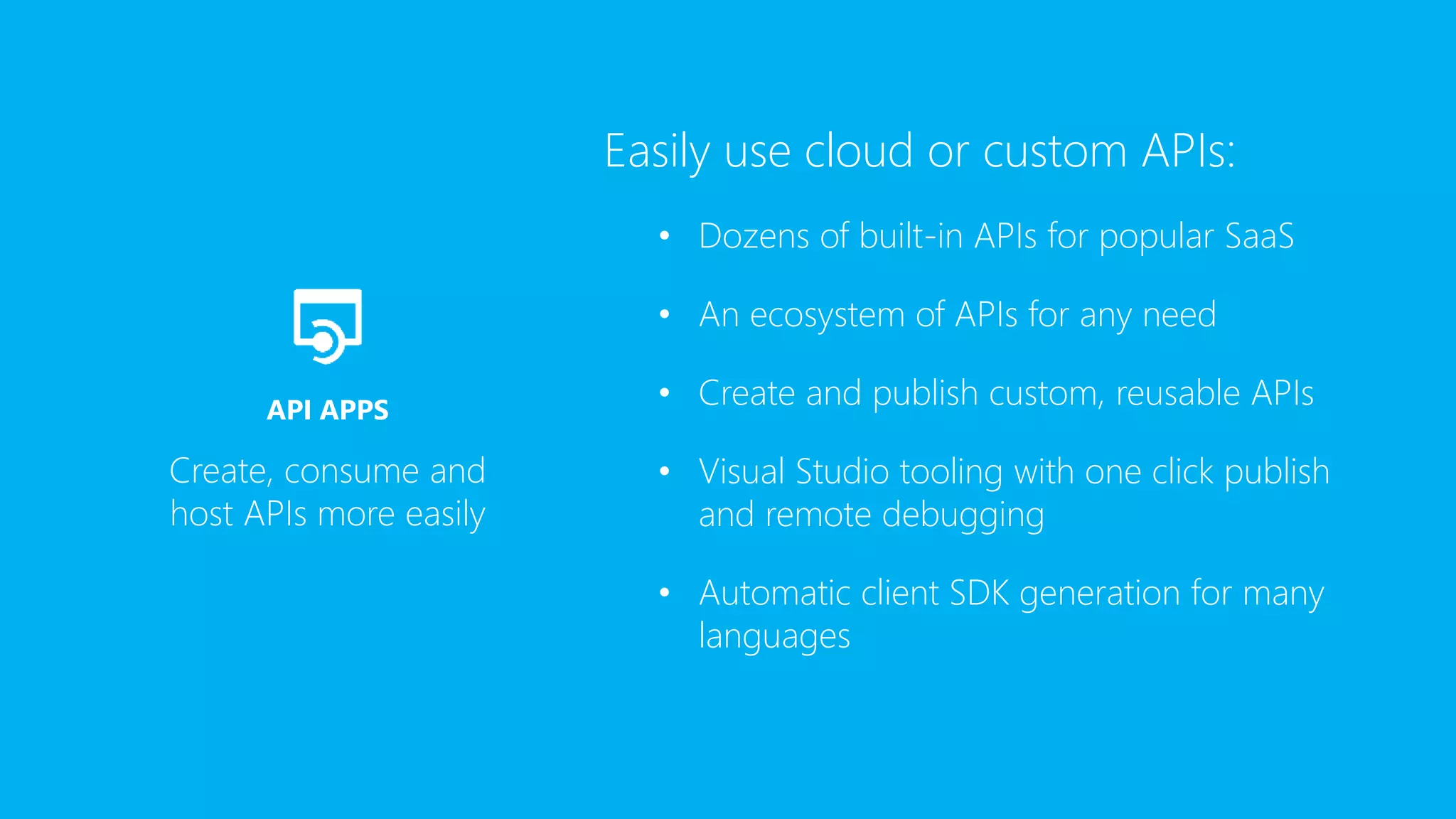 Easily use cloud or custom APIs:
• Dozens of built-in APIs for popular SaaS
• An ecosystem of APIs for any need
• Create and publish custom, reusable APIs
• Visual Studio tooling with one click publish
and remote debugging
• Automatic client SDK generation for many
languages
Create, consume and
host APIs more easily
API APPS
 