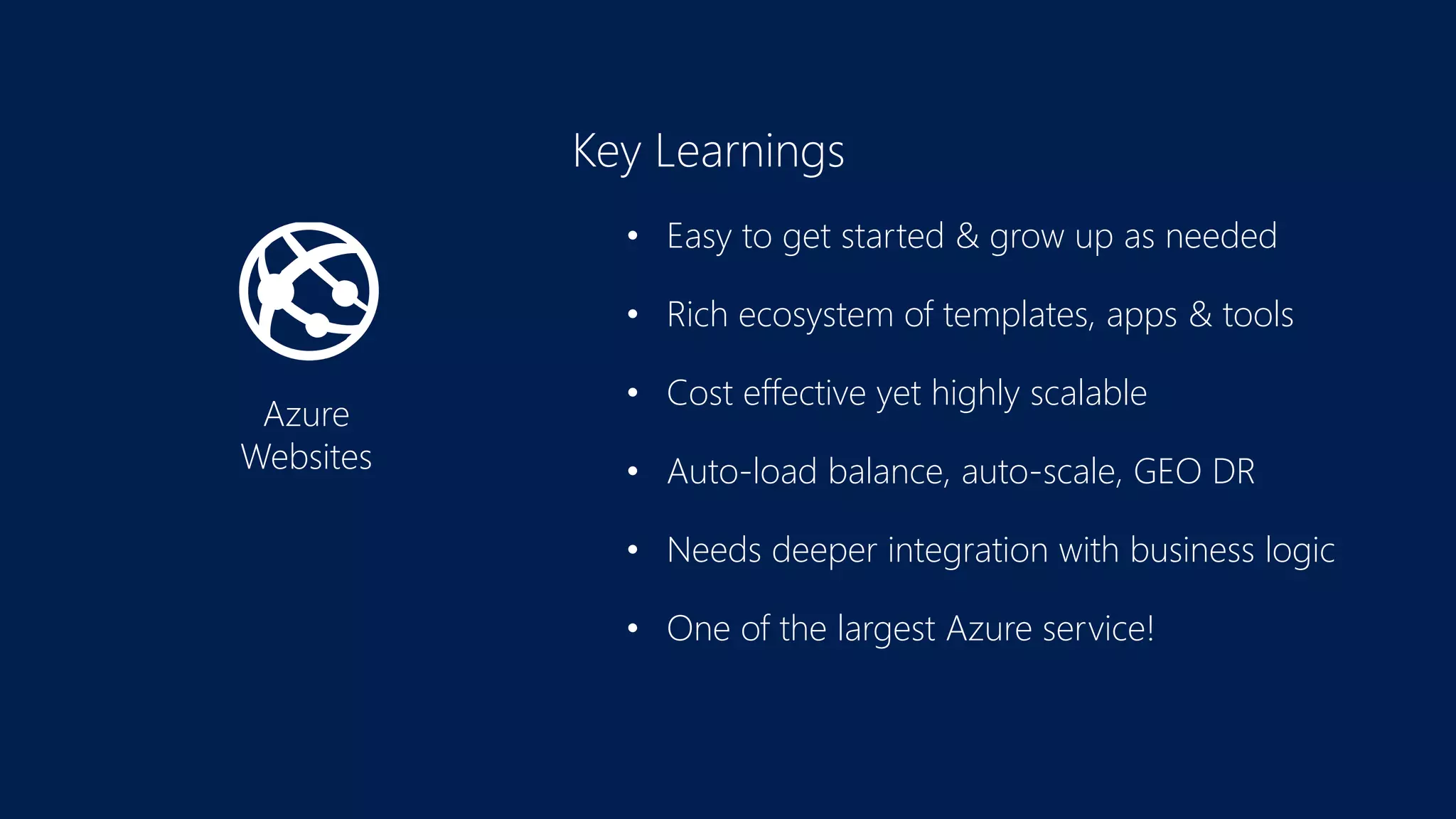 Azure
Websites
Key Learnings
• Easy to get started & grow up as needed
• Rich ecosystem of templates, apps & tools
• Cost effective yet highly scalable
• Auto-load balance, auto-scale, GEO DR
• Needs deeper integration with business logic
• One of the largest Azure service!
 
