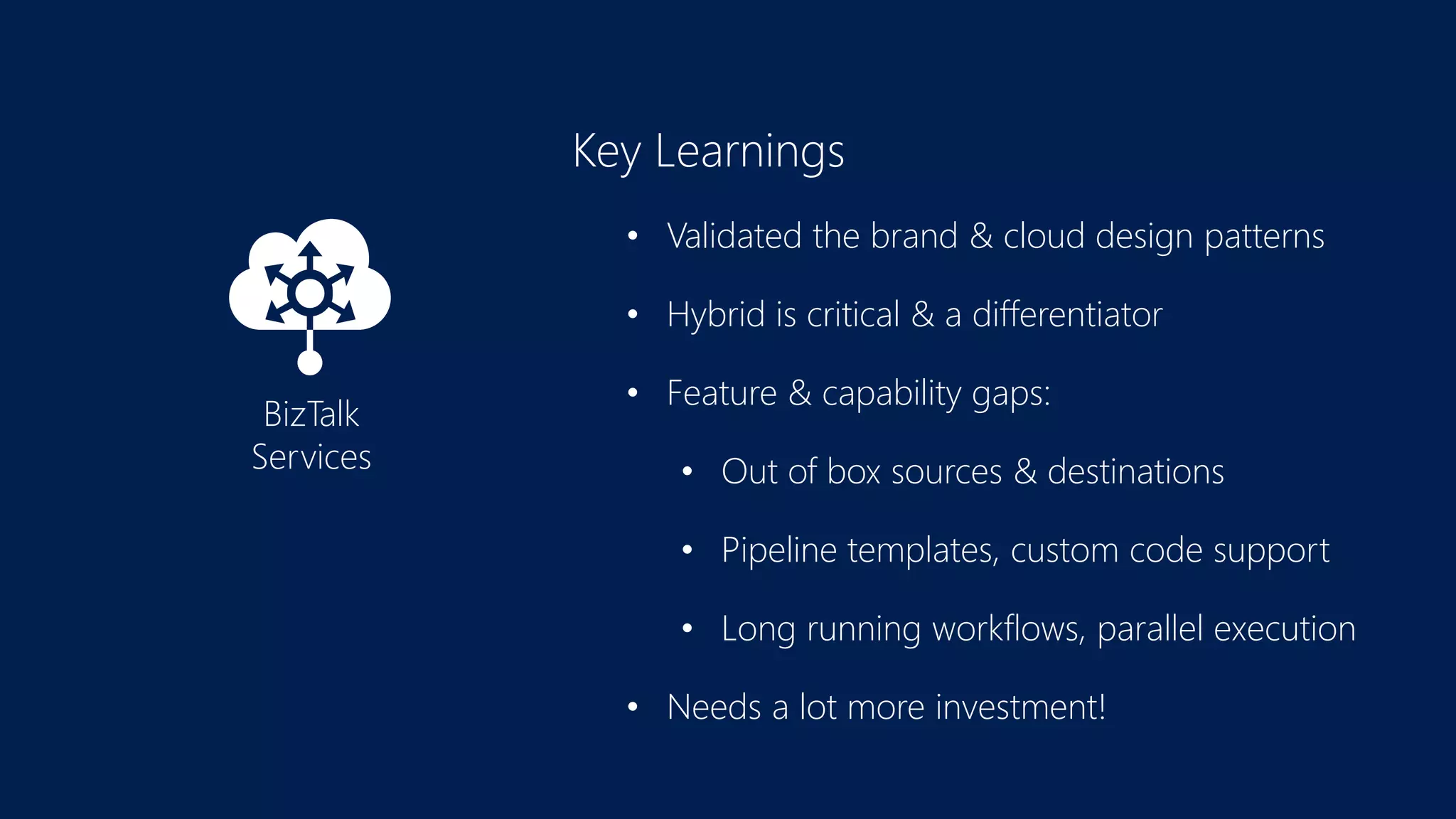 Key Learnings
• Validated the brand & cloud design patterns
• Hybrid is critical & a differentiator
• Feature & capability gaps:
• Out of box sources & destinations
• Pipeline templates, custom code support
• Long running workflows, parallel execution
• Needs a lot more investment!
BizTalk
Services
 