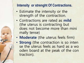Intensity or strenght Of Contractions.
• Estimate the intensity or the
strength of the contraction.
• Contractions are rated as mild
(the uterus is contracting but
does not become more than mini
mally tense)
• Moderate (the uterus feels firm)
• Strong (the contraction is so inten
se the uterus feels as hard as a wo
oden board at the peak of the con
traction).
 