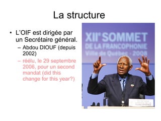 La structure  L’OIF est dirigée par un Secrétaire général.  Abdou DIOUF (depuis 2002) réélu, le 29 septembre 2006, pour un second mandat (did this change for this year?) 