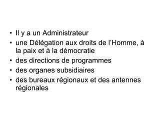 Il y a un Administrateur une Délégation  aux  droits  de  l’Homme ,  à  la  paix  et  à  la  démocratie   des directions de  programmes   des  organes subsidiaires   des  bureaux régionaux  et des  antennes régionales 