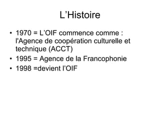 L’Histoire 1970 = L’OIF commence comme : l'Agence de coopération culturelle et technique (ACCT) 1995 = Agence de la Francophonie 1998 =devient l’OIF 