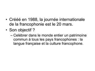Crééé en 1988, la journée internationale de la francophonie est le 20 mars.  Son objectif ?  Celébrer dans le monde entier un patrimoine commun à tous les pays francophones : la langue française et la culture francophone.  