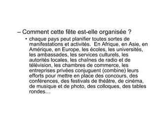 Comment cette fête est-elle organisée ?  chaque pays peut planifier toutes sortes de manifestations et activités.  En Afrique, en Asie, en Amérique, en Europe, les écoles, les universités, les ambassades, les services culturels, les autorités locales, les chaînes de radio et de télévision, les chambres de commerce, les entreprises privées conjuguent (combine) leurs efforts pour mettre en place des concours, des conférences, des festivals de théâtre, de cinéma, de musique et de photo, des colloques, des tables rondes…  