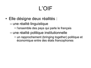 L’OIF Elle désigne deux réalités :  une réalité linguistique  l’ensemble des pays qui parle le français une réalité politique institutionnelle  un rapprochement (bringing together) politique et économique entre des états francophones  