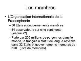 Les membres L'Organisation internationale de la Francophonie 56 États et gouvernements membres  14 observateurs sur cinq continents (lesquels?) Parlé par 200 millions de personnes dans le monde, le français a statut de langue officielle dans 32 États et gouvernements membres de l'OIF. (liste de membres)   