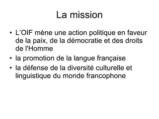 La mission L’OIF mène une action politique en faveur de la paix, de la démocratie et des droits de l'Homme  la promotion de la langue française  la défense de la diversité culturelle et linguistique du monde francophone 