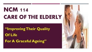 NCM 114
CARE OF THE ELDERLY
“ImprovingTheir Quality
Of Life
For A Graceful Ageing”
 