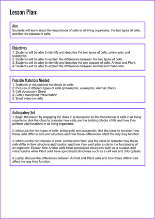 Lesson Plan:
Aim
Students will learn about the importance of cells in all living organisms, the two types of cells,
and the two classes of cells.
Objectives
1. Students will be able to identify and describe the two types of cells: prokaryotic and
eukaryotic.
2. Students will be able to explain the differences between the two types of cells.
3. Students will be able to identify and describe the two classes of cells: Animal and Plant.
4. Students will be able to explain the differences between Animal and Plant cells.
Possible Materials Needed
1. Textbook or educational handouts on cells
2. Pictures of different types of cells (prokaryotic, eukaryotic, Animal, Plant)
3. Cell Vocabulary Sheet
4. Cells Powerpoint Presentation
5. Short video on cells
Anticipatory Set
1. Begin the lesson by engaging the class in a discussion on the importance of cells in all living
organisms. Ask the class to consider how cells are the building blocks of life and how they
perform vital functions in all living organisms.
2. Introduce the two types of cells: prokaryotic and eukaryotic. Ask the class to consider how
these cells differ in size and structure and how these differences affect the way they function.
3. Introduce the two classes of cells: Animal and Plant. Ask the class to consider how these
cells differ in their structure and function and how they each play a role in the functioning of
an organism. Explain how Animal cells have specialized structures such as a nucleus and
mitochondria while Plant cells have specialized structures such as a cell wall and chloroplasts.
4. Lastly, discuss the differences between Animal and Plant cells and how these differences
affect the way they function.
 