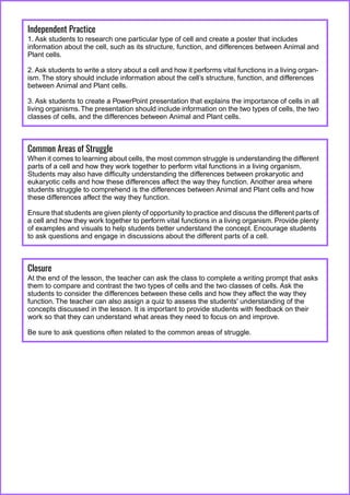 Independent Practice
1. Ask students to research one particular type of cell and create a poster that includes
information about the cell, such as its structure, function, and differences between Animal and
Plant cells.
2. Ask students to write a story about a cell and how it performs vital functions in a living organ-
ism. The story should include information about the cell’s structure, function, and differences
between Animal and Plant cells.
3. Ask students to create a PowerPoint presentation that explains the importance of cells in all
living organisms.The presentation should include information on the two types of cells, the two
classes of cells, and the differences between Animal and Plant cells.
Common Areas of Struggle
When it comes to learning about cells, the most common struggle is understanding the different
parts of a cell and how they work together to perform vital functions in a living organism.
Students may also have difficulty understanding the differences between prokaryotic and
eukaryotic cells and how these differences affect the way they function. Another area where
students struggle to comprehend is the differences between Animal and Plant cells and how
these differences affect the way they function.
Ensure that students are given plenty of opportunity to practice and discuss the different parts of
a cell and how they work together to perform vital functions in a living organism. Provide plenty
of examples and visuals to help students better understand the concept. Encourage students
to ask questions and engage in discussions about the different parts of a cell.
Closure
At the end of the lesson, the teacher can ask the class to complete a writing prompt that asks
them to compare and contrast the two types of cells and the two classes of cells. Ask the
students to consider the differences between these cells and how they affect the way they
function. The teacher can also assign a quiz to assess the students' understanding of the
concepts discussed in the lesson. It is important to provide students with feedback on their
work so that they can understand what areas they need to focus on and improve.
Be sure to ask questions often related to the common areas of struggle.
 