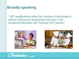 Broadly speaking “ VET qualifications reflect the choices of individuals to receive training and assessment services in the Vocational Education and Training (VET) sector.”  1 