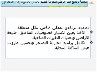‫التصحر‬ ‫لمحاربة‬ ‫الوطني‬ ‫العمل‬ ‫برنامج‬ ‫ملمئمة‬‫المناطق‬ ‫خصوصيات‬ ‫حسب‬
‫الوطني‬ ‫العمل‬ ‫برنامج‬ ‫ركائز‬
‫منطقة‬ ‫بكل‬ ‫خاص‬ ‫عملي‬ ‫برنامج‬ ‫تحديد‬
‫طبيعة‬ ،‫المناططق‬ ‫خصطوصيات‬ ‫العتبار‬ ‫بعيطن‬ ‫الخذ‬
.‫المناخية‬ ‫التغيرات‬ ‫وتحديات‬ ‫الراضي‬
‫ظروف‬ ‫وتحسين‬ ‫التصطحر‬ ‫محاربطة‬ ‫برامطج‬ ‫تكامطل‬
.‫المحلية‬ ‫الساكنة‬ ‫عيش‬
 