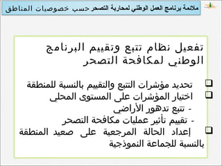 ‫التصحر‬ ‫لمحاربة‬ ‫الوطني‬ ‫العمل‬ ‫برنامج‬ ‫ملمئمة‬‫المناطق‬ ‫خصوصيات‬ ‫حسب‬
‫البرنامج‬ ‫وتقييم‬ ‫تتبع‬ ‫نظام‬ ‫تفعيل‬
‫التصحر‬ ‫لمكافحة‬ ‫الوطني‬
‫للمنطقة‬ ‫بالنسبة‬ ‫والتقييم‬ ‫التتبع‬ ‫مؤشرات‬ ‫تحديد‬
‫المحلي‬ ‫المستوى‬ ‫على‬ ‫المؤشرات‬ ‫اختيار‬
-‫الراضي‬ ‫تدهور‬ ‫تتبع‬
-‫التصحر‬ ‫مكافحة‬ ‫عمليات‬ ‫تأثير‬ ‫تقييم‬
‫المنطقة‬ ‫صعيد‬ ‫على‬ ‫المرجعية‬ ‫الحالة‬ ‫إعداد‬
‫النموذجية‬ ‫للجماعة‬ ‫بالنسبة‬
 