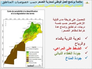 ‫التصحر‬ ‫لمحاربة‬ ‫الوطني‬ ‫العمل‬ ‫برنامج‬ ‫ملمئمة‬‫المناطق‬ ‫خصوصيات‬ ‫حسب‬
‫للتصحر‬ ‫الاضي‬ ‫قابلية‬ ‫خريطة‬ ‫اعداد‬
‫قابلية‬ ‫مدى‬ ‫خريطة‬ ‫على‬ ‫للحصول‬
‫خمسة‬ ‫حسب‬ ‫للتصحر‬ ‫الراضي‬
‫عدة‬ ‫وإدماج‬ ‫تطابق‬ ‫تم‬ ،‫درجات‬
‫التصحر‬ ‫لمظاهر‬ ‫خرامئط‬:
‫بالماء‬ ‫التربة‬ ‫تعرية‬
‫والرياح‬
‫المراعي‬ ‫على‬ ‫الضغط‬،
‫النباتي‬ ‫الغطاء‬ ‫جودة‬
‫المناخ‬ ‫جودة‬
 