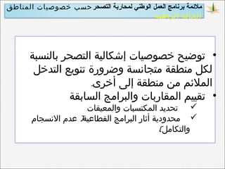 ‫التصحر‬ ‫لمحاربة‬ ‫الوطني‬ ‫العمل‬ ‫برنامج‬ ‫ملمئمة‬‫المناطق‬ ‫خصوصيات‬ ‫حسب‬
‫الراهنة‬ ‫الحالة‬
•‫بالنسبة‬ ‫التصحر‬ ‫إشكالية‬ ‫خصوصيات‬ ‫توضيح‬
‫التدخل‬ ‫تنويع‬ ‫وضرورة‬ ‫متجانسة‬ ‫منطقة‬ ‫لكل‬
.‫أخرى‬ ‫إلى‬ ‫منطقة‬ ‫من‬ ‫الملئم‬
•‫السابقة‬ ‫والبرامج‬ ‫المقاربات‬ ‫تقييم‬
‫والمعيقات‬ ‫المكتسبات‬ ‫تحديد‬
)‫النسجام‬ ‫عدم‬ ‫القطاعية‬ ‫البرامج‬ ‫أثار‬ ‫محدودية‬
(‫والتكامل‬
 