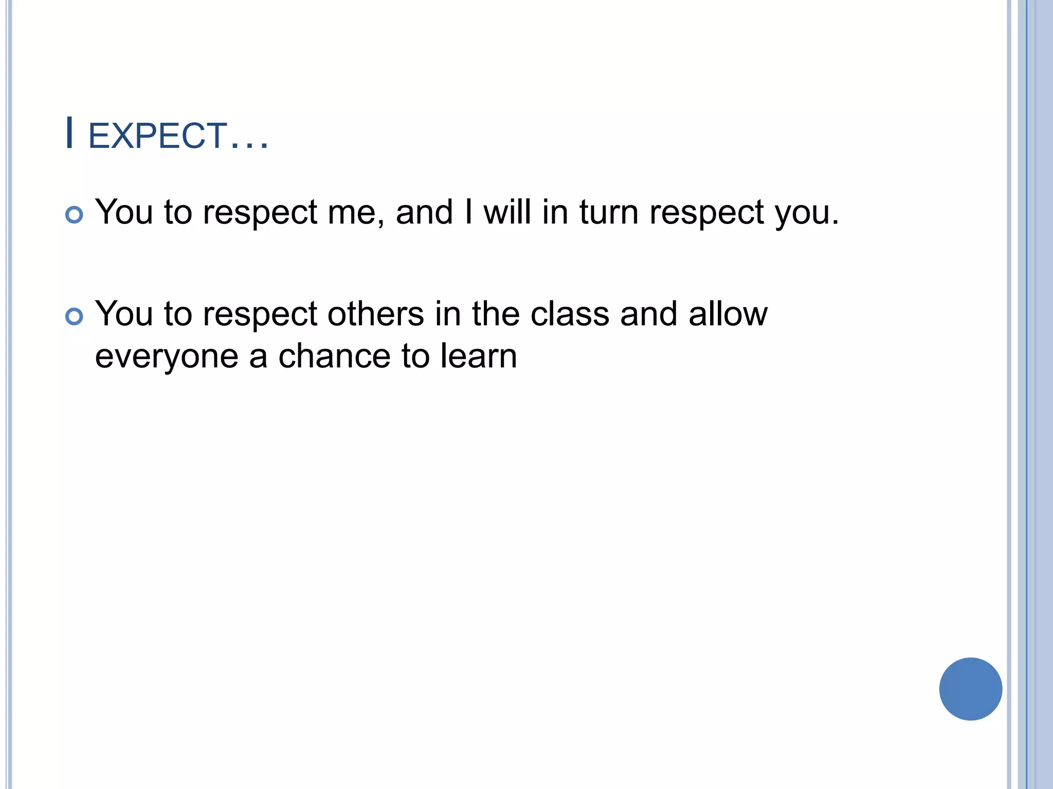 I EXPECT…
   You to respect me, and I will in turn respect you.

   You to respect others in the class and allow
    everyone a chance to learn
 