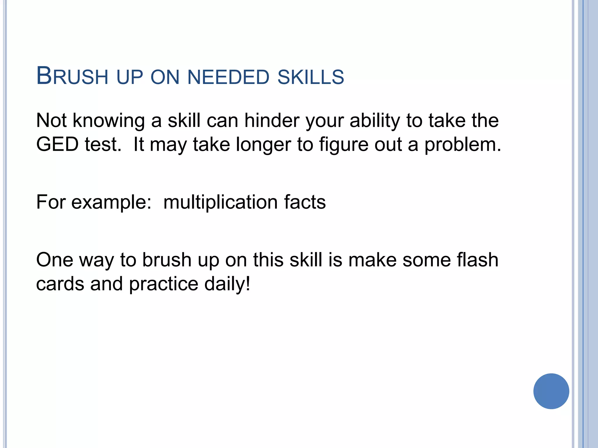 BRUSH UP ON NEEDED SKILLS
Not knowing a skill can hinder your ability to take the
GED test. It may take longer to figure out a problem.

For example: multiplication facts

One way to brush up on this skill is make some flash
cards and practice daily!
 
