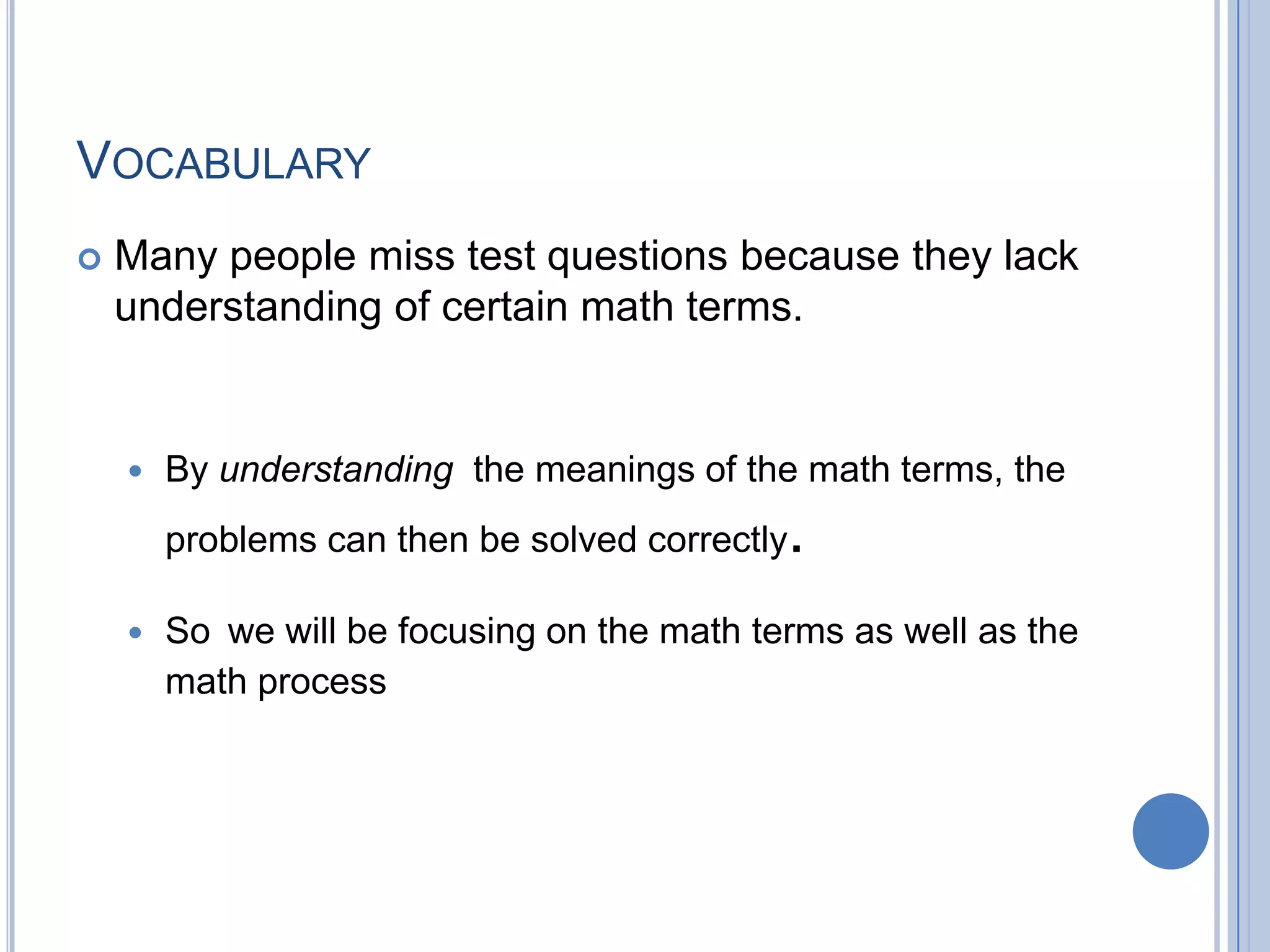 VOCABULARY
   Many people miss test questions because they lack
    understanding of certain math terms.


       By understanding the meanings of the math terms, the
        problems can then be solved correctly   .
       So we will be focusing on the math terms as well as the
        math process
 