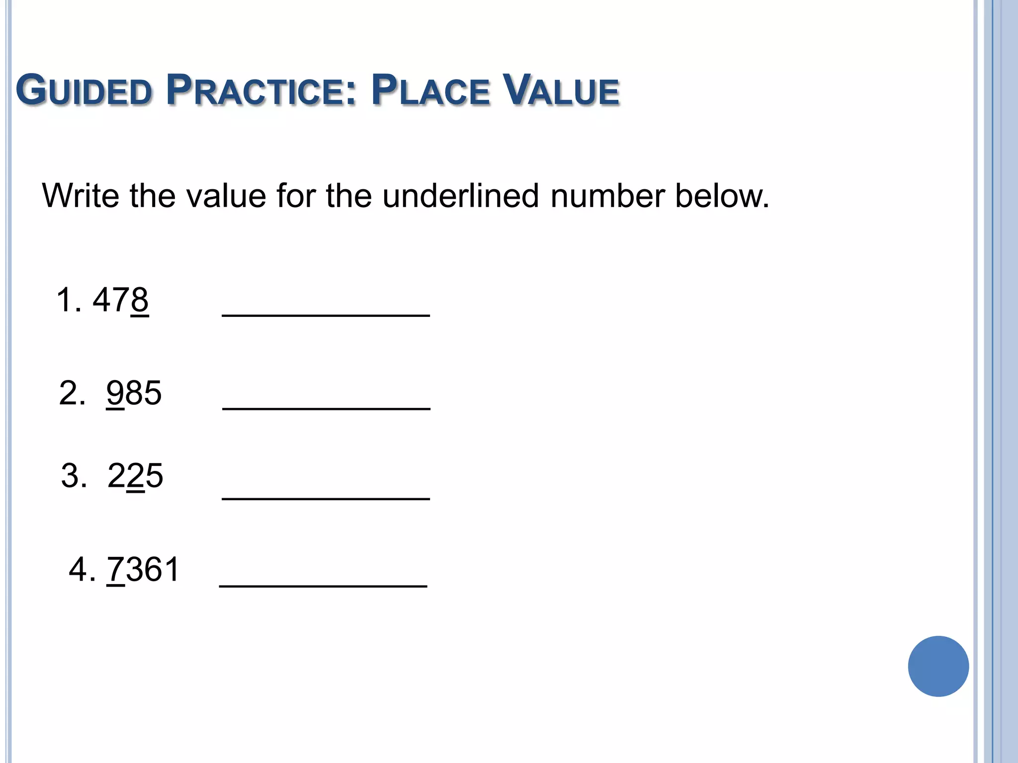 GUIDED PRACTICE: PLACE VALUE

 Write the value for the underlined number below.


 1. 478     ___________

  2. 985    ___________

  3. 225    ___________

  4. 7361   ___________
 