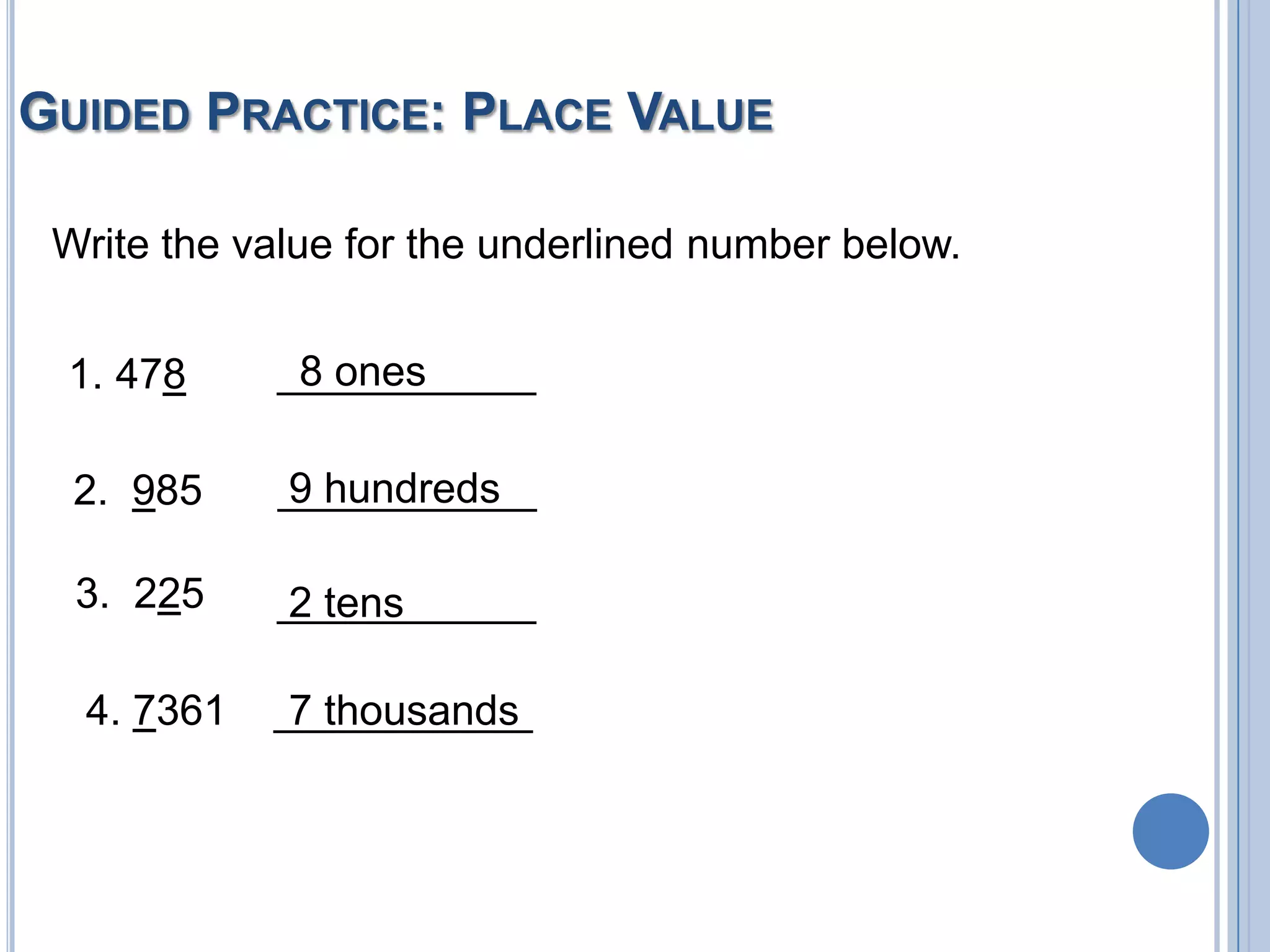 GUIDED PRACTICE: PLACE VALUE

 Write the value for the underlined number below.


 1. 478      8 ones
            ___________

  2. 985    9 hundreds
            ___________

  3. 225    ___________
            2 tens

  4. 7361   ___________
             7 thousands
 