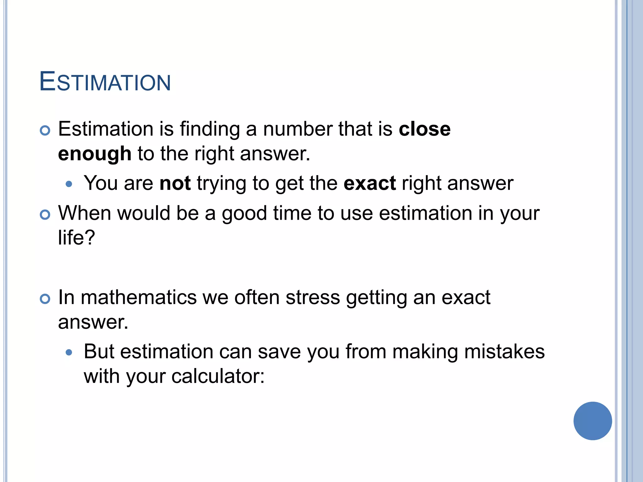 ESTIMATION
   Estimation is finding a number that is close
    enough to the right answer.
      You are not trying to get the exact right answer
   When would be a good time to use estimation in your
    life?

   In mathematics we often stress getting an exact
    answer.
      But estimation can save you from making mistakes
       with your calculator:
 