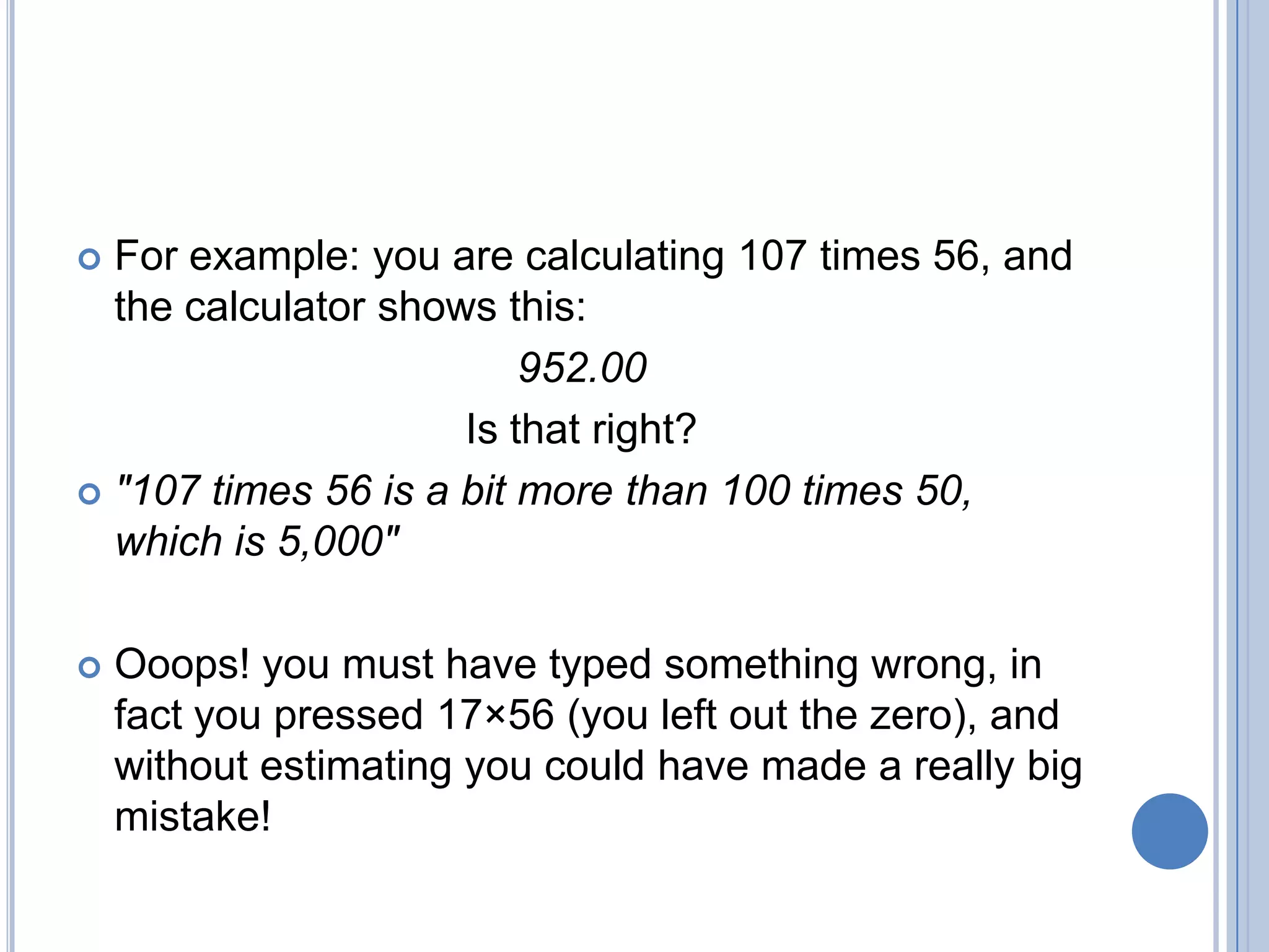  For example: you are calculating 107 times 56, and
  the calculator shows this:
                         952.00
                     Is that right?
 "107 times 56 is a bit more than 100 times 50,
  which is 5,000"

   Ooops! you must have typed something wrong, in
    fact you pressed 17×56 (you left out the zero), and
    without estimating you could have made a really big
    mistake!
 