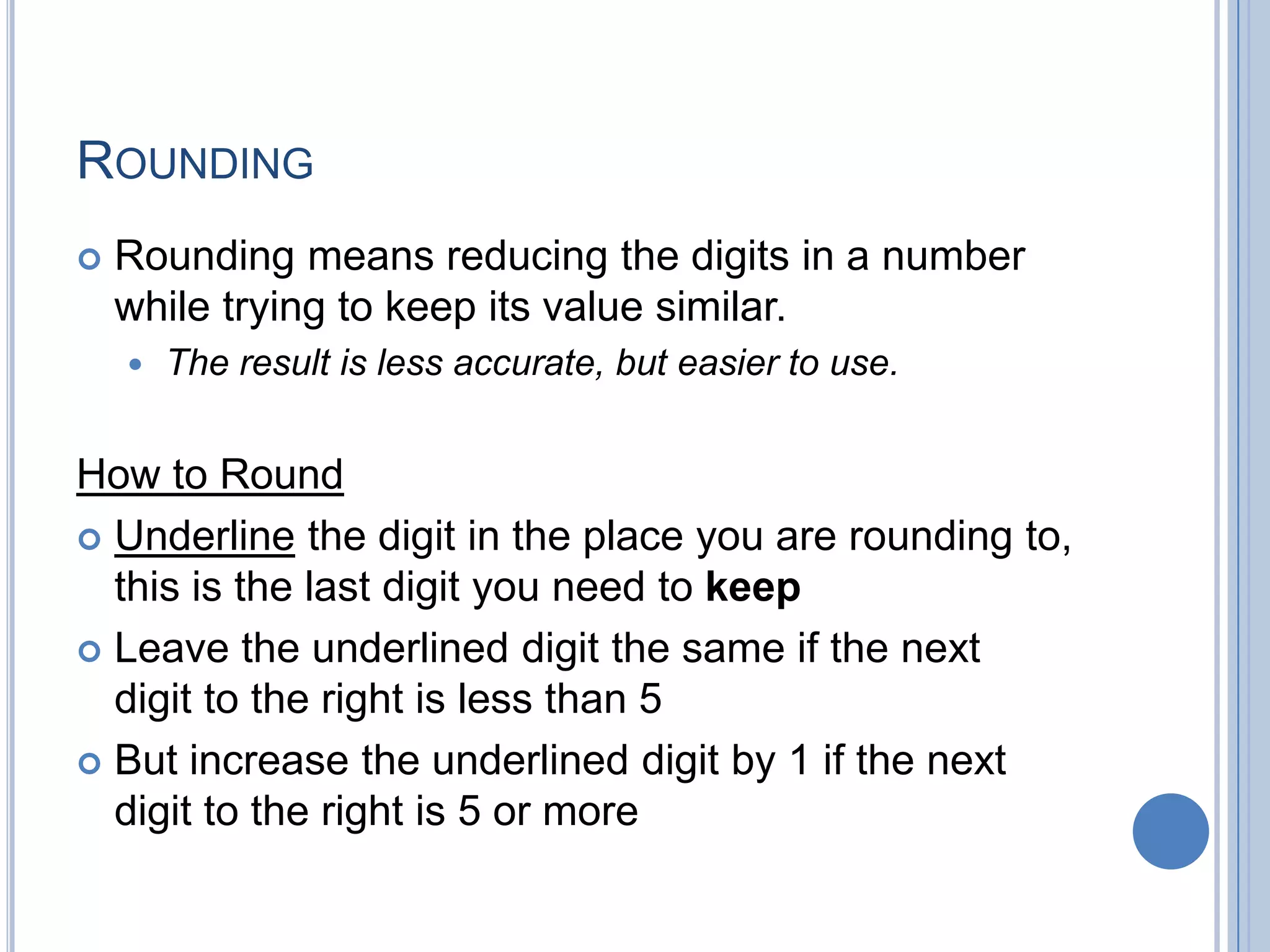 ROUNDING
   Rounding means reducing the digits in a number
    while trying to keep its value similar.
       The result is less accurate, but easier to use.


How to Round
 Underline the digit in the place you are rounding to,
  this is the last digit you need to keep
 Leave the underlined digit the same if the next
  digit to the right is less than 5
 But increase the underlined digit by 1 if the next
  digit to the right is 5 or more
 