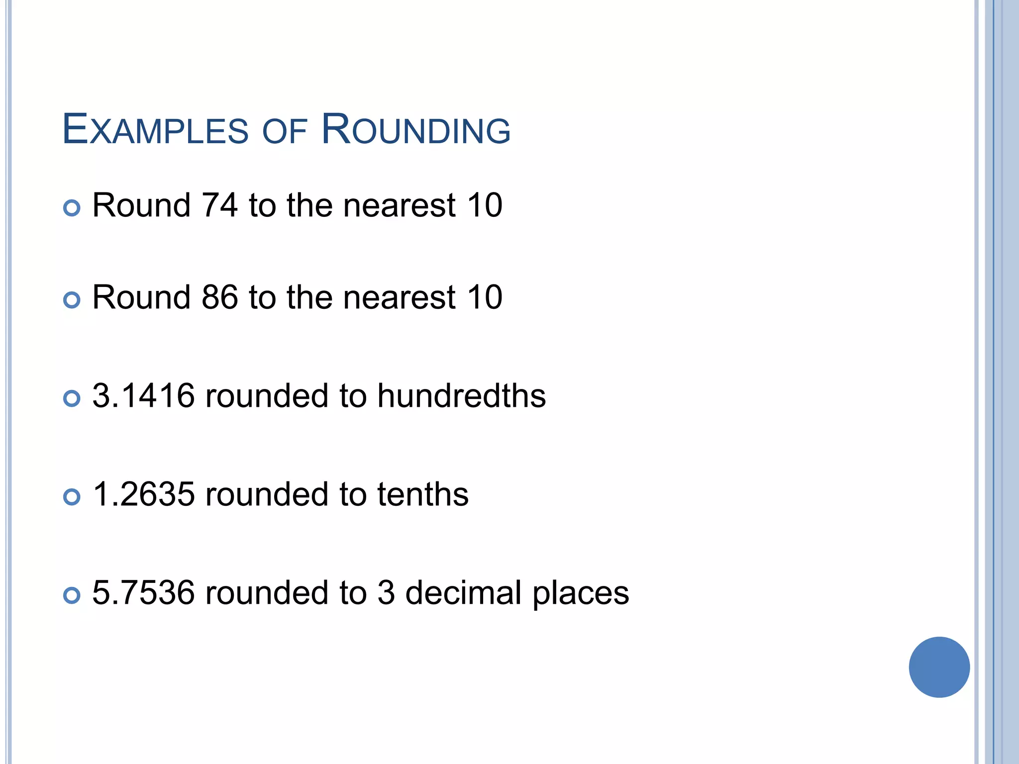 EXAMPLES OF ROUNDING
   Round 74 to the nearest 10

   Round 86 to the nearest 10

   3.1416 rounded to hundredths

   1.2635 rounded to tenths

   5.7536 rounded to 3 decimal places
 