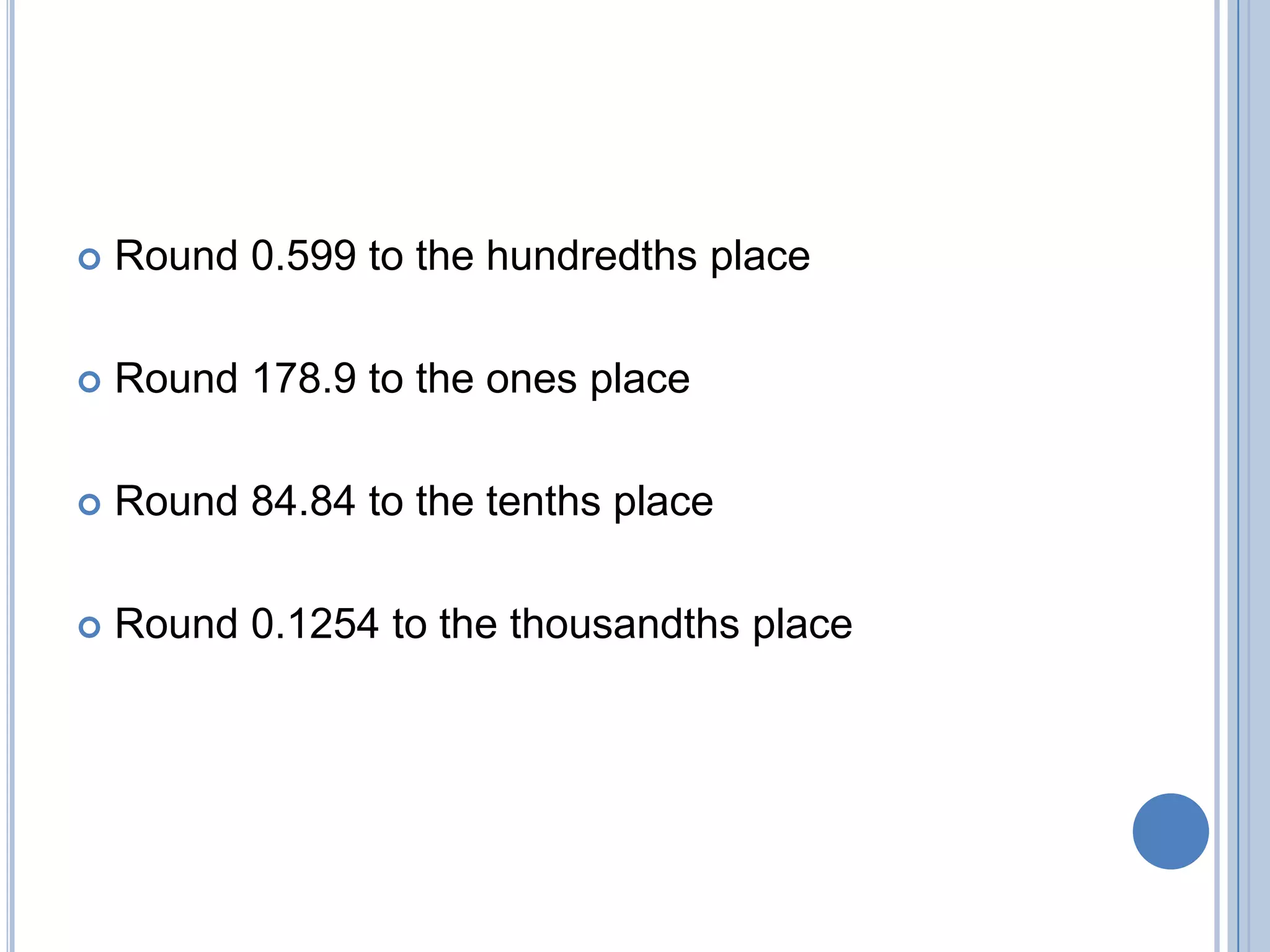    Round 0.599 to the hundredths place

   Round 178.9 to the ones place

   Round 84.84 to the tenths place

   Round 0.1254 to the thousandths place
 