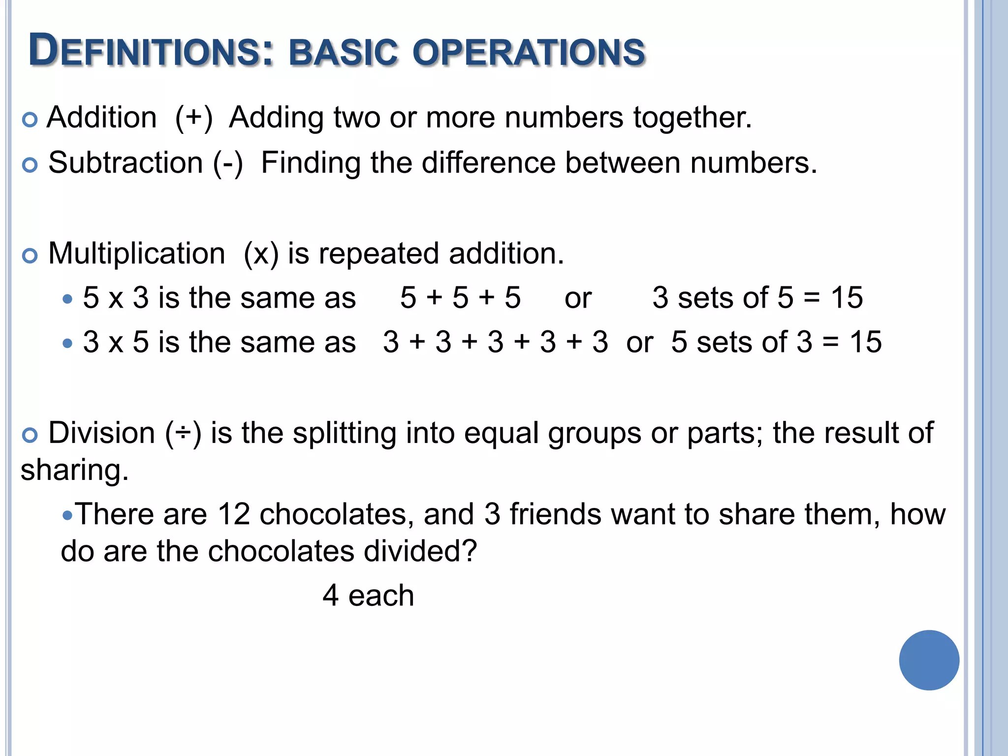 DEFINITIONS: BASIC OPERATIONS
 Addition (+) Adding two or more numbers together.
 Subtraction (-) Finding the difference between numbers.



   Multiplication (x) is repeated addition.
     5 x 3 is the same as     5 + 5 + 5 or    3 sets of 5 = 15
     3 x 5 is the same as 3 + 3 + 3 + 3 + 3 or 5 sets of 3 = 15


 Division (÷) is the splitting into equal groups or parts; the result of
sharing.
   There are 12 chocolates, and 3 friends want to share them, how
   do are the chocolates divided?
                        4 each
 