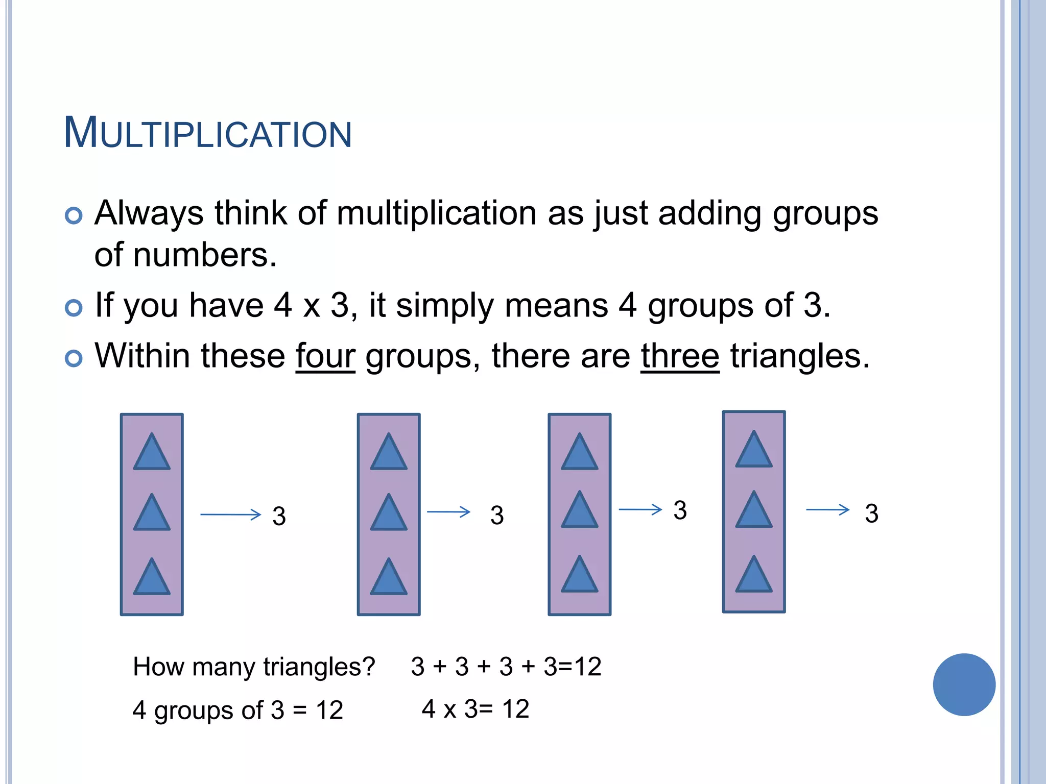 MULTIPLICATION
 Always think of multiplication as just adding groups
  of numbers.
 If you have 4 x 3, it simply means 4 groups of 3.

 Within these four groups, there are three triangles.




               3                3            3       3




    How many triangles?   3 + 3 + 3 + 3=12
    4 groups of 3 = 12    4 x 3= 12
 