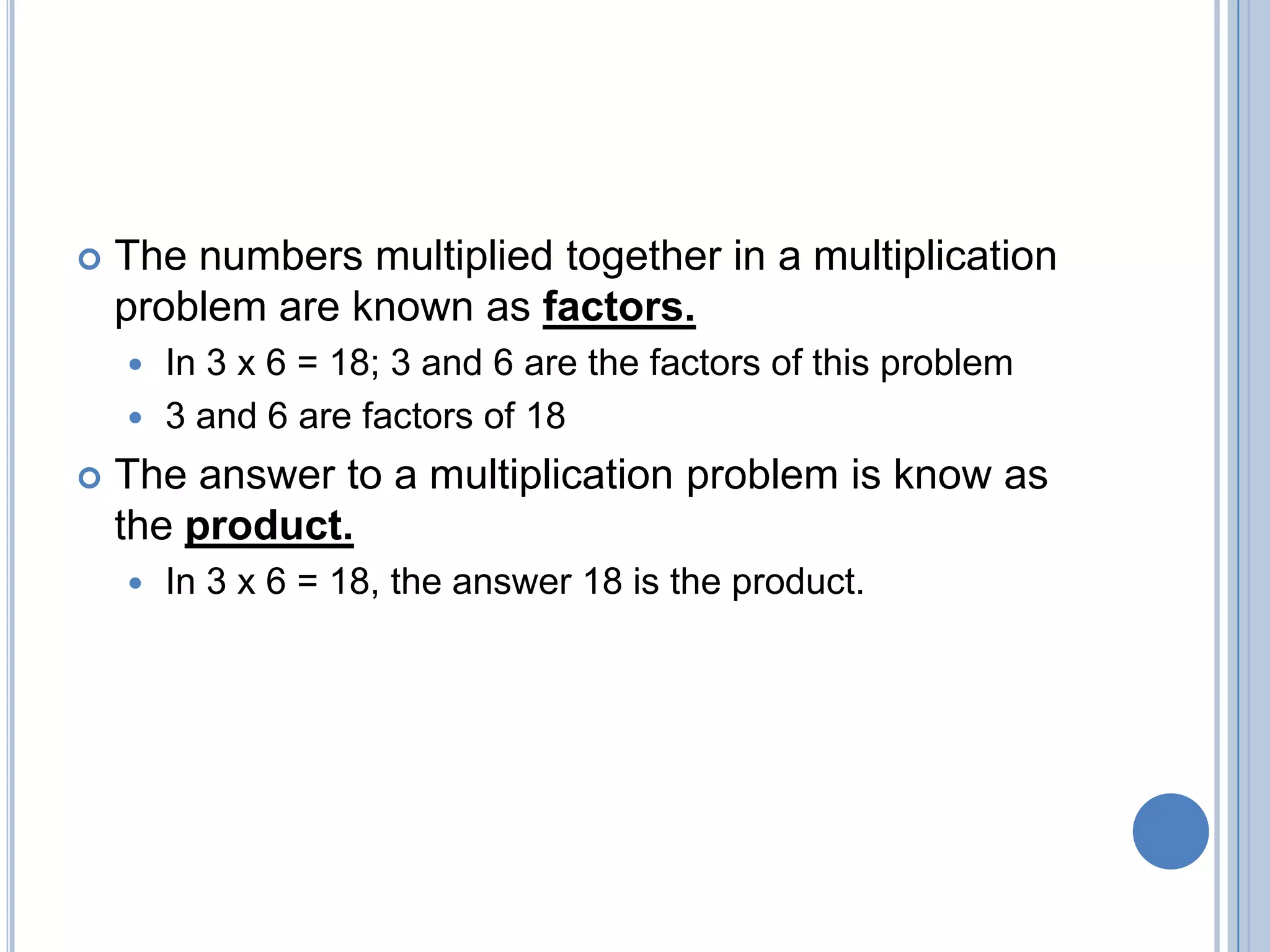    The numbers multiplied together in a multiplication
    problem are known as factors.
     In 3 x 6 = 18; 3 and 6 are the factors of this problem
     3 and 6 are factors of 18

   The answer to a multiplication problem is know as
    the product.
       In 3 x 6 = 18, the answer 18 is the product.
 