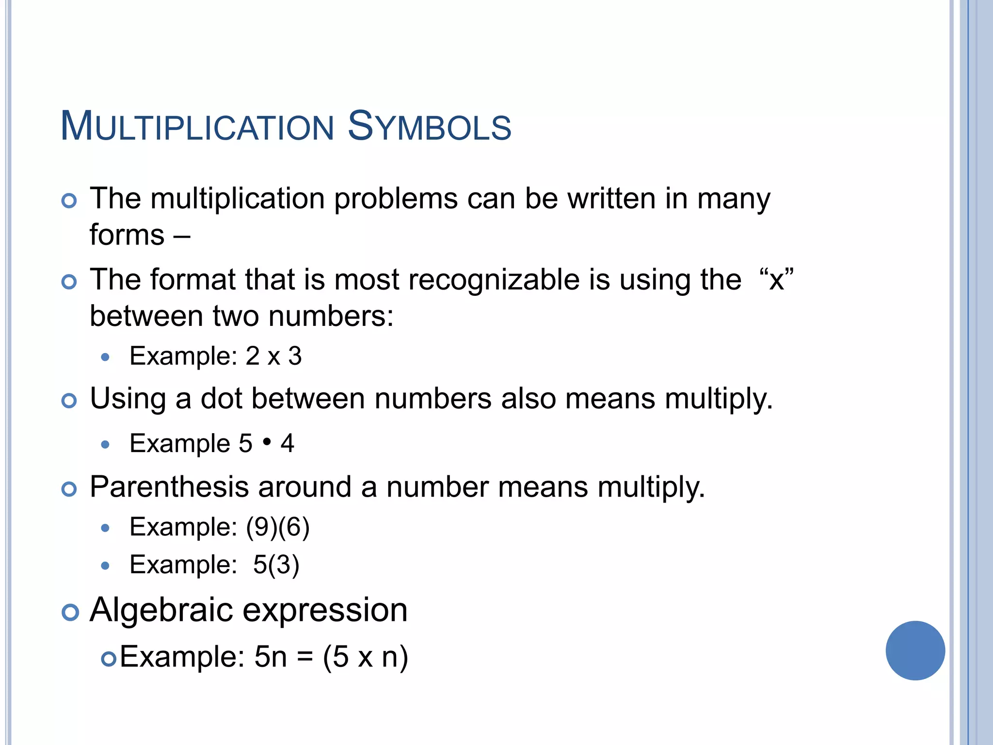 MULTIPLICATION SYMBOLS
   The multiplication problems can be written in many
    forms –
   The format that is most recognizable is using the “x”
    between two numbers:
       Example: 2 x 3
   Using a dot between numbers also means multiply.
     Example 5 • 4

   Parenthesis around a number means multiply.
     Example: (9)(6)
     Example: 5(3)

   Algebraic expression
     Example:    5n = (5 x n)
 