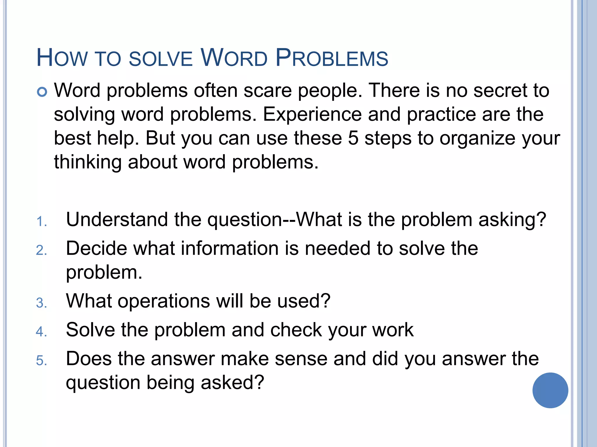 HOW TO SOLVE WORD PROBLEMS
    Word problems often scare people. There is no secret to
     solving word problems. Experience and practice are the
     best help. But you can use these 5 steps to organize your
     thinking about word problems.

1.    Understand the question--What is the problem asking?
2.    Decide what information is needed to solve the
      problem.
3.    What operations will be used?
4.    Solve the problem and check your work
5.    Does the answer make sense and did you answer the
      question being asked?
 