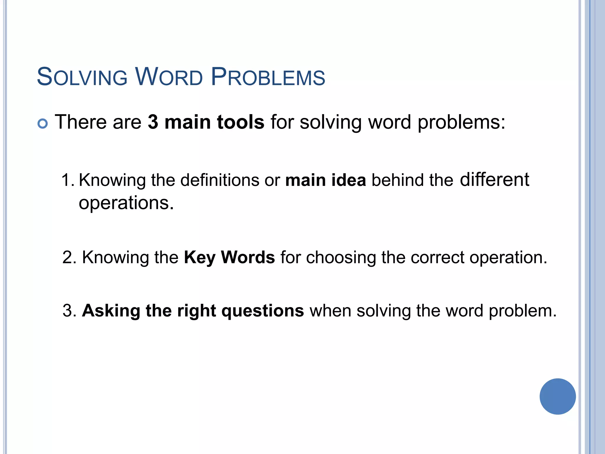 SOLVING WORD PROBLEMS
   There are 3 main tools for solving word problems:

    1. Knowing the definitions or main idea behind the different
      operations.

    2. Knowing the Key Words for choosing the correct operation.


    3. Asking the right questions when solving the word problem.
 