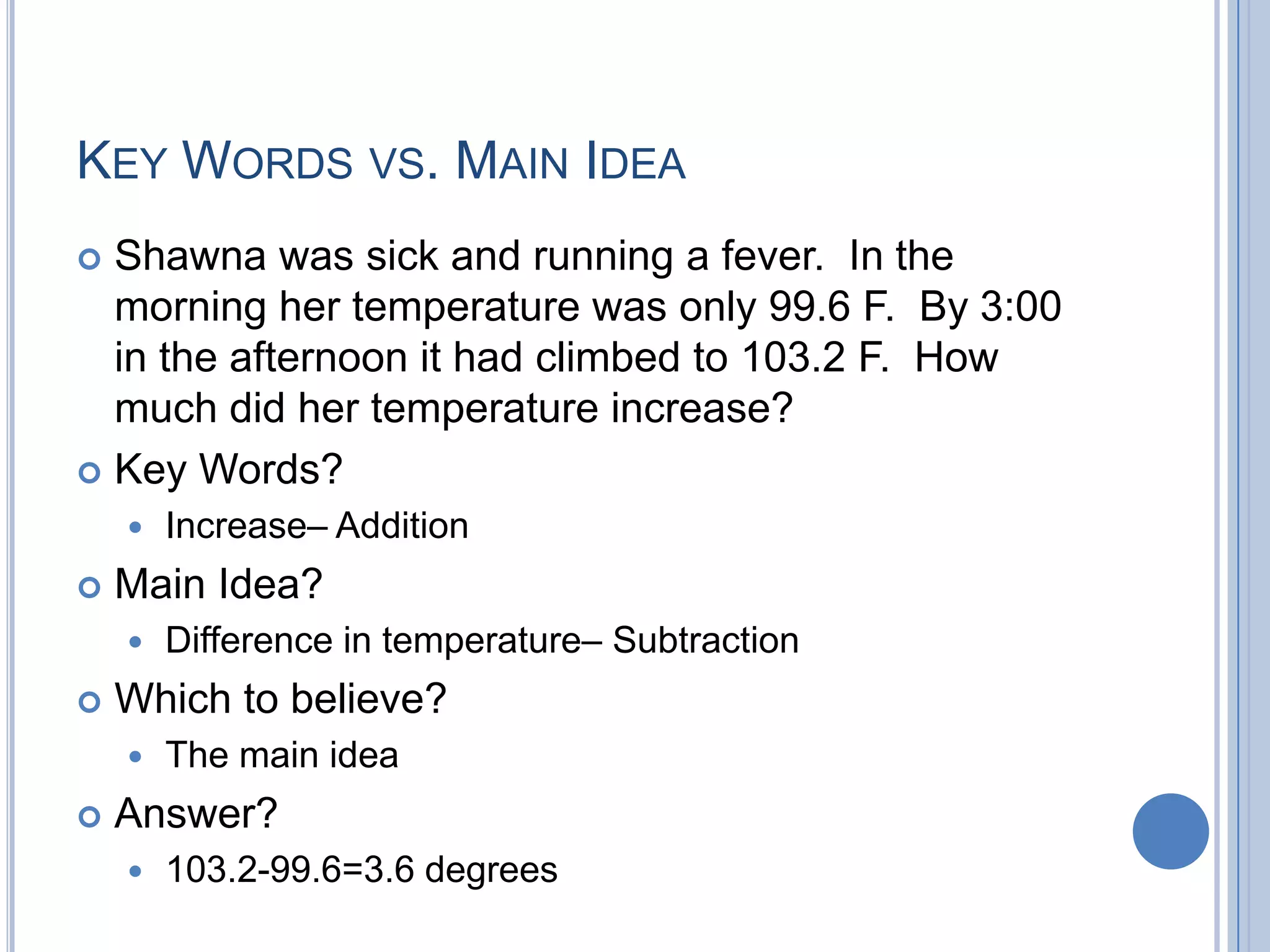 KEY WORDS VS. MAIN IDEA
 Shawna was sick and running a fever. In the
  morning her temperature was only 99.6 F. By 3:00
  in the afternoon it had climbed to 103.2 F. How
  much did her temperature increase?
 Key Words?
       Increase– Addition
   Main Idea?
       Difference in temperature– Subtraction
   Which to believe?
       The main idea
   Answer?
       103.2-99.6=3.6 degrees
 