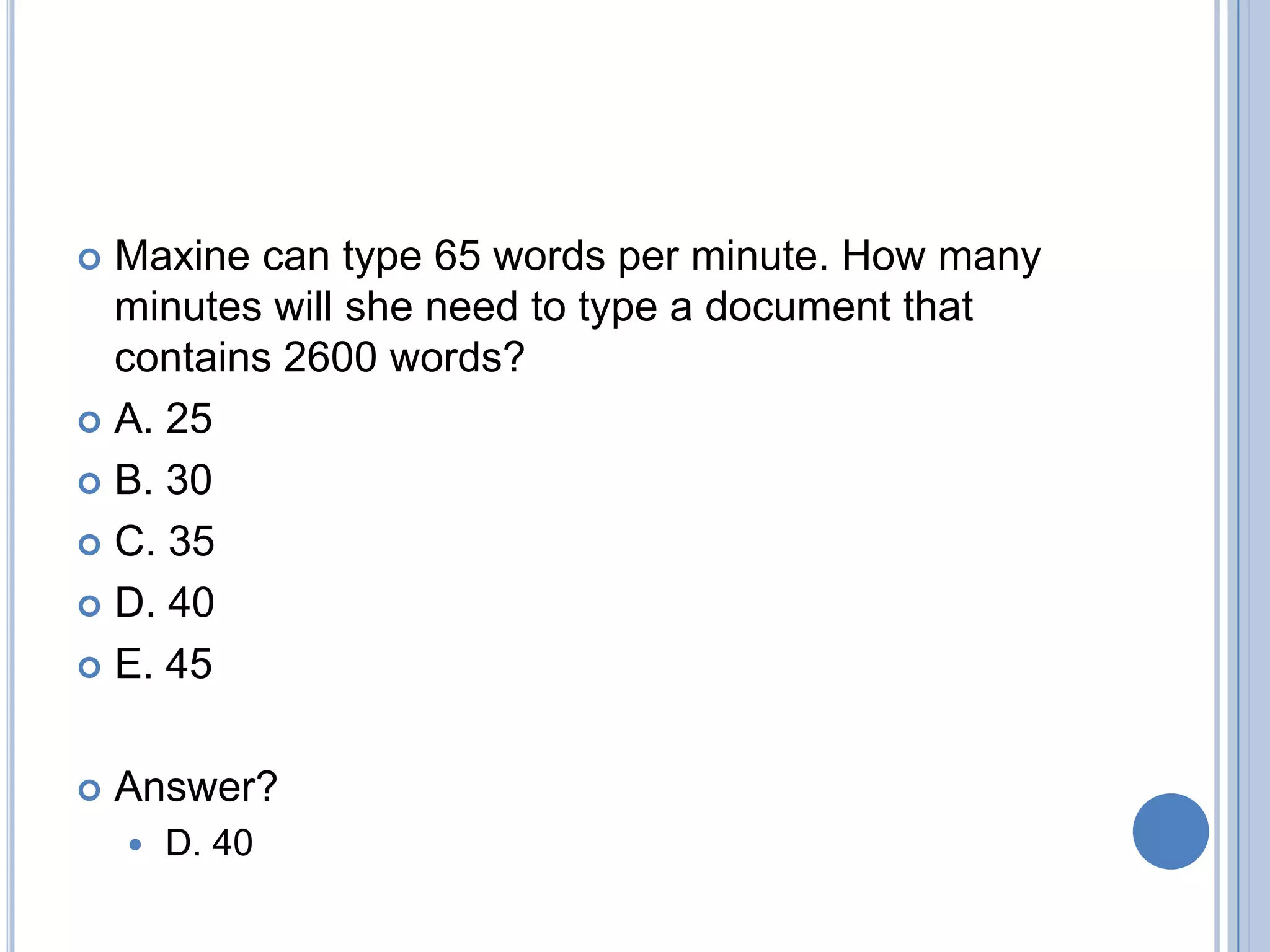  Maxine can type 65 words per minute. How many
  minutes will she need to type a document that
  contains 2600 words?
 A. 25

 B. 30

 C. 35

 D. 40

 E. 45



   Answer?
       D. 40
 